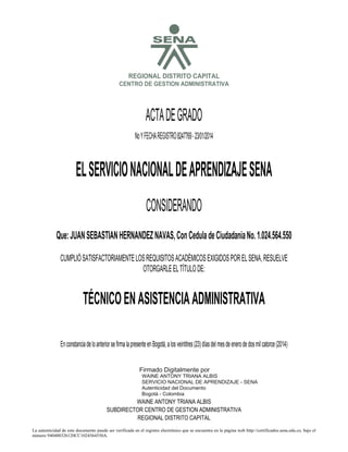 S

REGIONAL DISTRITO CAPITAL
CENTRO DE GESTION ADMINISTRATIVA

ACTA DE GRADO
No Y FECHA REGISTRO 8247769 - 23/01/2014

EL SERVICIO NACIONAL DE APRENDIZAJE SENA
CONSIDERANDO
Que: JUAN SEBASTIAN HERNANDEZ NAVAS, Con Cedula de Ciudadania No. 1.024.564.550
CUMPLIÓ SATISFACTORIAMENTE LOS REQUISITOS ACADÉMICOS EXIGIDOS POR EL SENA, RESUELVE
OTORGARLE EL TÍTULO DE:

TÉCNICO EN ASISTENCIA ADMINISTRATIVA

2014.01.24

12:15:42

En constancia de lo anterior se firma la presente en Bogotá, a los veintitres (23) días del mes de enero de dos mil catorce (2014)
Firmado Digitalmente por
WAINE ANTONY TRIANA ALBIS
SERVICIO NACIONAL DE APRENDIZAJE - SENA
Autenticidad del Documento
Bogotá - Colombia

WAINE ANTONY TRIANA ALBIS
SUBDIRECTOR CENTRO DE GESTION ADMINISTRATIVA
REGIONAL DISTRITO CAPITAL
La autenticidad de este documento puede ser verificada en el registro electrónico que se encuentra en la página web http://certificados.sena.edu.co, bajo el
número 940400326120CC1024564550A.

 