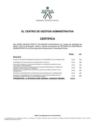 S

REGIONAL DISTRITO CAPITAL

EL CENTRO DE GESTION ADMINISTRATIVA

CERTIFICA
Que ANGIE MILENA PRIETO VELASQUEZ identificado(a) con Tarjeta de Identidad No
96.041.104.314 de Bogotá, realizó y aprobó el programa de TÉCNICO EN ASISTENCIA
ADMINISTRATIVA con las siguientes evaluaciones e intensidad horaria:

EVAL

I.H.

Itinerario
APOYAR EL SISTEMA DE INFORMACIÓN CONTABLE EN CONCORDANCIA CON LA NORMATIVIDAD.

4.5 A

120

COMPRENDER TEXTOS EN INGLÉS EN FORMA ESCRITA Y AUDITIVA

4.5 A

180

FACILITAR EL SERVICIO A LOS CLIENTES INTERNOS Y EXTERNOS DE ACUERDO CON LAS
POLÍTICAS DE LA ORGANIZACIÓN.
ORGANIZAR EVENTOS QUE PROMUEVAN LAS RELACIONES EMPRESARIALES, TENIENDO EN
CUENTA EL OBJETO SOCIAL DE LA EMPRESA.
ORGANIZAR LA DOCUMENTACIÓN TENIENDO EN CUENTA LAS NORMAS LEGALES Y DE LA
ORGANIZACIÓN

4.5 A

120

4.5 A

120

4.5 A

120

PROCESAR LA INFORMACIÓN DE ACUERDO CON LAS NECESIDADES DE LA ORGANIZACIÓN

4.5 A

120

PRODUCIR LOS DOCUMENTOS QUE SE ORIGINEN DE LAS FUNCIONES ADMINISTRATIVAS,
SIGUIENDO LA NORMA TÉCNICA Y LA LEGISLACIÓN VIGENTE.

4.5 A

280

PROMOVER LA INTERACCIÓN IDÓNEA CONSIGO MISMO,

4.5 A

SENA: Una Organización con Conocimiento
La autenticidad de este documento puede ser verificada en el registro electrónico que se encuentra en la página web http://certificados.sena.edu.co, bajo el número
940400326222TI96041104314N.

 