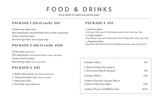 F O O D & D R I N K S
mix & match to create your perfect party
PACKAGE 1 (10 of each) £65
Chicken satay, peanut sauce
Mini cheeseburgers, 8oz british beef, lettuce, tomato, mayonnaise
Tomato & basil bruschetta
Mini fish finger sliders, onion rings & chips
PACKAGE 2 (20 of each) £120
Chicken satay, peanut sauce
Mini cheeseburgers, 8oz british beef, lettuce, tomato, mayonnaise
Tomato & basil bruschetta
Mini fish finger sliders, onion rings & chips	
PACKAGE 3 £45
2 x British cheese boards, thick chutney & oat biscuits
2 x Charcuterie boards, salami, chorizo, prosciutto
2 x Italian green olives
1 x Sourdough, salted english butter	
PACKAGE 4 £95
2 x Butcher’s platter
scotch egg, chicken satay, mini beef burgers, picante chorizo, onion rings, chips
2 x Seafood platters
prawn lollipops, crispy squid, smoked salmon blinis, fish finger sliders, onion rings & chips
1 x Vegetarian platter
bulgar wheat salad, flatbread, hummus, baba ghanoush, harissa, onion rings & fries (v)
20 bottles of Becks	 £80
2 x Brume di Monte Pinot Grigio &
2 x Brownstone Cabernet Sauvignon	 £80
25 bottles of Peroni	 £105
2 bottles of Pencarrow Sauvignon Blanc &
2 bottles of Obra Prima Malbec	 £105
2 bottles of Prosecco Dal Bello Extra Dry	 £67.50
 