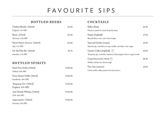F A V O U R I T E S I P S
BOTTLED BEERS
Chelsea Blonde (330ml) 	 £4.50
England, 4.3% ABV
Becks (275ml) 	 £4.20
Germany, 4.8% ABV
Peroni Nastro Azzurro (250ml) 	 £4.00
Italy, 5.1% ABV
Fat Yak Pale Ale (345ml) 	 £4.75
Australia, 4.7% ABV
BOTTLED SPIRITS
Ketel One Vodka (700ml) 	 £130.00
Holland, 40% ABV
Snow Queen Vodka (700ml) 	 £150.00
Kazakhstan, 40% ABV
Tanqueray Gin (700ml) 	 £130.00
England, 47% ABV
Jack Daniels Whiskey (700ml)	 £140.00
USA, 40% ABV
Jagermeister (700ml) 	 £130.00
Germany, 35% ABV
COCKTAILS
Bellini (flute) 	 £6.95
Prosecco, peach & creme de peche liquor
Mojito (highball) 	 £7.95
Bacardi blanco rum, mint, lime & sugar
Seasonal Gimlet (coupe)	 £9.95
Sipsmith gin, strawberry & sage cordial, cucumber, mint, sugar
Garden Collins (highball) 	£9.95
Tanqueray gin, coriander, raspberry, black pepper, lemon, sugar & soda
Caipirinha (rocks) 181cal 	 £8.95
Abelha cachaca 3yr, lime & sugar
Porn Star (martini) 	 £9.95
Cariel vanilla vodka, passion fruit & prosecco
 