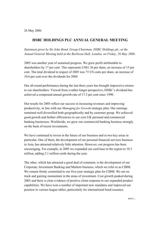 26 May 2006

      HSBC HOLDINGS PLC ANNUAL GENERAL MEETING

Statement given by Sir John Bond, Group Chairman, HSBC Holdings plc, at the
Annual General Meeting held at the Barbican Hall, London, on Friday, 26 May 2006.

2005 was another year of sustained progress. We grew profit attributable to
shareholders by 17 per cent. This represents US$1.36 per share, an increase of 15 per
cent. The total dividend in respect of 2005 was 73 US cents per share, an increase of
10.6 per cent over the dividends for 2004.

Our all-round performance during the last three years has brought impressive returns
to our shareholders. Viewed from a rather longer perspective, HSBC’s dividend has
achieved a compound annual growth rate of 17.3 per cent since 1990.

Our results for 2005 reflect our success in increasing revenues and improving
productivity, in line with our Managing for Growth strategic plan. Our earnings
remained well diversified both geographically and by customer group. We achieved
good growth and further efficiencies in our core UK personal and commercial
banking businesses. Worldwide, we grew our commercial banking business strongly
on the back of recent investments.

We have continued to invest in the future of our business and in two key areas in
particular. One of them, the development of our personal financial services business
in Asia, has attracted relatively little attention. However, our progress has been
encouraging. For example, in 2005 we expanded our card base in the region to 10.3
million, adding 2.1 million cards during the year.

The other, which has attracted a good deal of comment, is the development of our
Corporate, Investment Banking and Markets business, which we refer to as CIBM.
We remain firmly committed to our five-year strategic plan for CIBM. We are on
track and gaining momentum in the areas of investment. Cost growth peaked during
2005 and there is clear evidence of positive client response to our expanded product
capabilities. We have won a number of important new mandates and improved our
position in various league tables, particularly for international bond issuance.

                                                                                more…
 