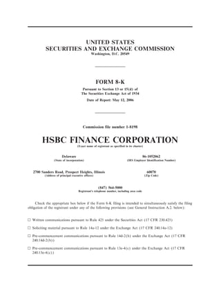 UNITED STATES
           SECURITIES AND EXCHANGE COMMISSION
                                               Washington, D.C. 20549




                                                     FORM 8-K
                                        Pursuant to Section 13 or 15(d) of
                                       The Securities Exchange Act of 1934
                                            Date of Report: May 12, 2006




                                         Commission file number 1-8198


         HSBC FINANCE CORPORATION   (Exact name of registrant as specified in its charter)


                        Delaware                                                          86-1052062
                 (State of incorporation)                                   (IRS Employer Identification Number)



   2700 Sanders Road, Prospect Heights, Illinois                                              60070
          (Address of principal executive offices)                                           (Zip Code)



                                                     (847) 564-5000
                                     Registrant's telephone number, including area code



     Check the appropriate box below if the Form 8-K filing is intended to simultaneously satisfy the filing
obligation of the registrant under any of the following provisions (see General Instruction A.2. below):


n Written communications pursuant to Rule 425 under the Securities Act (17 CFR 230.425)

n Soliciting material pursuant to Rule 14a-12 under the Exchange Act (17 CFR 240.14a-12)

n Pre-commencement communications pursuant to Rule 14d-2(b) under the Exchange Act (17 CFR
  240.14d-2(b))

n Pre-commencement communications pursuant to Rule 13e-4(c) under the Exchange Act (17 CFR
  240.13e-4(c))
 