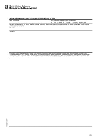 2/2
Y156-011/03-13
Declaració del pare, mare, tutor/a o alumne/a major d’edat
Nom i cognoms En qualitat de (Marqueu l’opció corresponent)
Pare Mare Tutor/a Alumne/a major d’edat
Declaro que són certes les dades que faig constar en aquest document i que no he presentat cap sol·licitud en cap altre centre per als
mateixos ensenyaments.
Lloc i data
Signatura
D’acord amb l’article 5 de la Llei orgànica 15/1999, de 13 de desembre, de protecció de dades de caràcter personal, les vostres dades seran incorporades i tractades al fitxer
“Escolarització d’alumnat”, amb la finalitat de tramitar i resoldre els processos d’admissió de l’alumnat en els centres sufragats amb fons públics i el seguiment de l’escolarització en
aquests centres. L’òrgan responsable del fitxer és la Direcció General d’Atenció a la Família i Comunitat Educativa. Podeu exercir els drets d’accés, rectificació i cancel·lació de les
dades, i l’oposició al seu tractament mitjançant un escrit adreçat a la unitat esmentada (Via Augusta, 202-226, 08021 Barcelona).
 