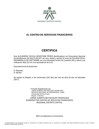 SREGIONAL DISTRITO CAPITAL
EL CENTRO DE SERVICIOS FINANCIEROS
CERTIFICA
Se expide en Bogotá, a los veinticuatro (24) días del mes de abril de dos mil diecisiete
(2017)
JORGE ALBERTO BETANCOURT RODRIGUEZ
SUBDIRECTOR CENTRO DE SERVICIOS FINANCIEROS
REGIONAL DISTRITO CAPITAL
SENA: Una Organización con Conocimiento
Que ALEJANDRA CECILIA HEWSTONE PÉREZ identificado(a) con Documento Nacional
de Identificacion No 58.019.302.871 de Lara, realizó y aprobó el curso de CALIDAD EN EL
DESARROLLO DE SOFTWARE con una intensidad horaria de Cuarenta (40) y obtuvo una
evaluación Apto (A) con una equivalencia de (4.5).
Equivalencia de Evaluaciones:
D: Reprobó
A: Aprobó
La autenticidad de este documento puede ser verificada en el registro electrónico que se encuentra en la página web http://certificados.sena.edu.co, bajo el número
9405001357696DNI58019302871E.
Firmado Digitalmente por
JORGE ALBERTO BETANCOURT RODRIGUEZ
SERVICIO NACIONAL DE APRENDIZAJE - SENA
Autenticidad del Documento
Bogotá - Colombia
2017.04.26
11:22:06
 