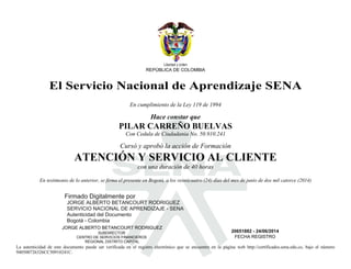 S
Libertad y orden
REPÚBLICA DE COLOMBIA
El Servicio Nacional de Aprendizaje SENA
En cumplimiento de la Ley 119 de 1994
Hace constar que
PILAR CARREÑO BUELVAS
Con Cedula de Ciudadania No. 50.910.241
Cursó y aprobó la acción de Formación
ATENCIÓN Y SERVICIO AL CLIENTE
con una duración de 40 horas
En testimonio de lo anterior, se firma el presente en Bogotá, a los veinticuatro (24) días del mes de junio de dos mil catorce (2014)
JORGE ALBERTO BETANCOURT RODRIGUEZ
SUBDIRECTOR
CENTRO DE SERVICIOS FINANCIEROS
REGIONAL DISTRITO CAPITAL
20651882 - 24/06/2014
FECHA REGISTRO
La autenticidad de este documento puede ser verificada en el registro electrónico que se encuentra en la página web http://certificados.sena.edu.co, bajo el número
940500726326CC50910241C.
Firmado Digitalmente por
JORGE ALBERTO BETANCOURT RODRIGUEZ
SERVICIO NACIONAL DE APRENDIZAJE - SENA
Autenticidad del Documento
Bogotá - Colombia
2014.06.25
09:41:40
 