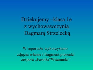 Dziękujemy –klasa 1e 
z wychowawczynią 
Dagmarą Strzelecką 
W reportażu wykorzystano 
zdjęcia własne i fragment piosenki 
zespołu „Fasolki”Witaminki” 
