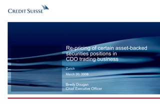Re-pricing of certain asset-backed
securities positions in
CDO trading business
Zurich
March 20, 2008


Brady Dougan
Chief Executive Officer
 