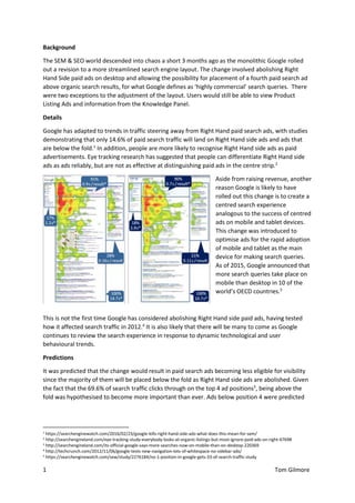 1 Tom Gilmore
Background
The SEM & SEO world descended into chaos a short 3 months ago as the monolithic Google rolled
out a revision to a more streamlined search engine layout. The change involved abolishing Right
Hand Side paid ads on desktop and allowing the possibility for placement of a fourth paid search ad
above organic search results, for what Google defines as ‘highly commercial’ search queries. There
were two exceptions to the adjustment of the layout. Users would still be able to view Product
Listing Ads and information from the Knowledge Panel.
Details
Google has adapted to trends in traffic steering away from Right Hand paid search ads, with studies
demonstrating that only 14.6% of paid search traffic will land on Right Hand side ads and ads that
are below the fold.1
In addition, people are more likely to recognise Right Hand side ads as paid
advertisements. Eye tracking research has suggested that people can differentiate Right Hand side
ads as ads reliably, but are not as effective at distinguishing paid ads in the centre strip.2
Aside from raising revenue, another
reason Google is likely to have
rolled out this change is to create a
centred search experience
analogous to the success of centred
ads on mobile and tablet devices.
This change was introduced to
optimise ads for the rapid adoption
of mobile and tablet as the main
device for making search queries.
As of 2015, Google announced that
more search queries take place on
mobile than desktop in 10 of the
world’s OECD countries.3
This is not the first time Google has considered abolishing Right Hand side paid ads, having tested
how it affected search traffic in 2012.4
It is also likely that there will be many to come as Google
continues to review the search experience in response to dynamic technological and user
behavioural trends.
Predictions
It was predicted that the change would result in paid search ads becoming less eligible for visibility
since the majority of them will be placed below the fold as Right Hand side ads are abolished. Given
the fact that the 69.6% of search traffic clicks through on the top 4 ad positions5
, being above the
fold was hypothesised to become more important than ever. Ads below position 4 were predicted
1
https://searchenginewatch.com/2016/02/23/google-kills-right-hand-side-ads-what-does-this-mean-for-sem/
2 http://searchengineland.com/eye-tracking-study-everybody-looks-at-organic-listings-but-most-ignore-paid-ads-on-right-67698
3 http://searchengineland.com/its-official-google-says-more-searches-now-on-mobile-than-on-desktop-220369
4 http://techcrunch.com/2012/11/06/google-tests-new-navigation-lots-of-whitespace-no-sidebar-ads/
5
https://searchenginewatch.com/sew/study/2276184/no-1-position-in-google-gets-33-of-search-traffic-study
 