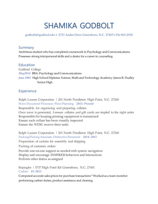 SHAMIKA GODBOLT
godboltsl@guilford.edu  2723 Azalea Drive Greensboro, N.C. 27407 336-965-2928
Summary
Ambitious student who has completed coursework in Psychology and Communications.
Possesses strong interpersonal skills and a desire for a career in counseling.
Education
Guilford College
May2014 BBA: Psychology and Communications
June 2002 High School Diploma: Science, Math and Technology Academy: James B. Dudley
Senior High
Experience
Ralph Lauren Corporation | 201 North Pendleton High Point, N.C. 27260
Wave Document Processor, Wave Planning 2015- Present
Responsible for organizing and preparing collates
Once wave is generated, I ensure collates and gift cards are stapled to the right order
Responsible for keeping printing equipment is maintained
Ensure each collate has been visually inspected
Ensure the NT/SC receive their tasks
Ralph Lauren Corporation | 201 North Pendleton High Point, N.C. 27260
Packing/Picking Associate, Distinctive Personnel 2014- 2015
Preparation of cartons for assembly and shipping
Packing of customer orders
Provide one-on-one support as needed with system navigation
Display and encourage INSPIRED behaviors and Interactions
Perform other duties as assigned
Bojangles | 3737 High Point Rd Greensboro, N.C. 27401
Cashier 01-2013
Computed accurate sales prices for purchase transactions * Worked as a team member
performing cashier duties, product assistance and cleaning.
 