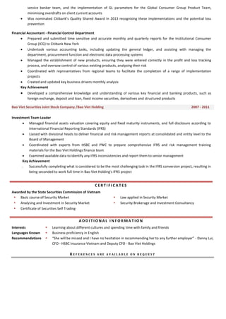 service banker team, and the implementation of GL parameters for the Global Consumer Group Product Team,
minimising overdrafts on client current accounts
 Was nominated Citibank’s Quality Shared Award in 2013 recognising these implementations and the potential loss
prevention
Financial Accountant - Financial Control Department
 Prepared and submitted time sensitive and accurate monthly and quarterly reports for the Institutional Consumer
Group (ICG) to Citibank New York
 Undertook various accounting tasks, including updating the general ledger, and assisting with managing the
department, procurement function and electronic data processing systems
 Managed the establishment of new products, ensuring they were entered correctly in the profit and loss tracking
process, and oversaw control of various existing products, analysing their risk
 Coordinated with representatives from regional teams to facilitate the completion of a range of implementation
projects
 Created and updated key business drivers monthly analysis
Key Achievement
 Developed a comprehensive knowledge and understanding of various key financial and banking products, such as
foreign exchange, deposit and loan, fixed income securities, derivatives and structured products
Bao Viet Securities Joint Stock Company /Bao Viet Holding 2007 - 2011
Investment Team Leader
 Managed financial assets valuation covering equity and fixed maturity instruments, and full disclosure according to
International Financial Reporting Standards (IFRS)
 Liaised with divisional heads to deliver financial and risk management reports at consolidated and entity level to the
Board of Management
 Coordinated with experts from HSBC and PWC to prepare comprehensive IFRS and risk management training
materials for the Bao Viet Holdings finance team
 Examined available data to identify any IFRS inconsistencies and report them to senior management
Key Achievement
 Successfully completing what is considered to be the most challenging task in the IFRS conversion project, resulting in
being seconded to work full time in Bao Viet Holding’s IFRS project
C E R T I F I C A T E S
Awarded by the State Securities Commission of Vietnam
 Basic course of Security Market  Law applied in Security Market
 Analysing and Investment in Security Market  Security Brokerage and Investment Consultancy
 Certificate of Securities Self Trading
A D D I T I O N A L I N F O R M A T I O N
Interests  Learning about different cultures and spending time with family and friends
Languages Known  Business proficiency in English
Recommendations  “She will be missed and I have no hesitation in recommending her to any further employer” - Danny Lui,
CFO - HSBC Insurance Vietnam and Deputy CFO - Bao Viet Holdings
R E F E R E N C E S A R E A V A I L A B L E O N R E Q U E S T
 