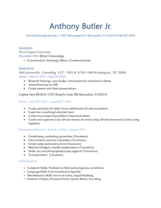 Anthony Butler Jr.
Ant.butlerjr@gmail.com  4925 Beauregard St Alexandria, VA 22312 540.407.0074
Education
West Virginia University
December 2014 BA in Criminology
 Concentration: Sociology/ Minor : Communications
Experience
McGuirewoods Consulting LLP | 2001 K St NW #400 Washington, DC 20006
Intern – June 1st 2015 – July 24th 2015
 Research hearings, case studies, information for consultant’s clients
 Attend hearings on Hill
 Create memos and client presentations
Capital Area REACH |1727 King St,Suite 300 Alexandria, VA 22314
Intern – July 24th 2015 – August 21st 2015
 Create and teach the daily Soccer skills/tricks (45 minute session)
 Supervise a coaching/volunteer team
 Create tournament layout/Run Camp tournament
 Create and supervise a fun all-star session for entire camp (45 minute session) (entire camp
together)
Contracted Director – March 1st 2016 – August 2016
 Fundraising, marketing, promotion (3 locations)
 Hire workers/ contract volunteers (3 locations)
 Create camp outline/structure (3 locations)
 Maintain budgets, handle compensation (3 locations)
 Order any and all equipment/camp apparel (3 locations)
 Transportation (1 location)
Skills/Interest
 Computer Skills: Proficient in Microsoft programs, LexisNexis
 Language Skills: Conversational in Spanish
 Miscellaneous Skills: Survival tactics, logical thinking
 Interests: Politics, Physical Fitness, Sports, Music, Traveling
 