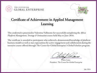 Certificate of Achievement in Applied Management
Learning
This credential is presented to Valentina Vallinotto for successfully completing the Africa
Platform Management, Strategy & Innovation course held May to June 2016.
The certificate is awarded to participants who achieved a demonstrated knowledge of platform
business models as well as met expectations for active engagement and collaboration during the
intensive course offered through The Center for Global Enterprise’s Global Scholars program.
Chris Caine
President, The Center for Global Enterprise
July 2016
 