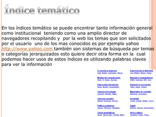 En los índices temático se puede encontrar tanto información general
como institucional teniendo como una amplio director de
navegadores recopilando y por la web los temas que son solicitados
por el usuario uno de los mas conocidos es por ejemplo yahoo
http://www.yahoo.com también son sistemas de búsqueda por temas
o categorías jerarquizados esto quiere decir otra forma en la cual
podemos hacer usos de estos índices es utilizando palabras claves
para ver la información
 