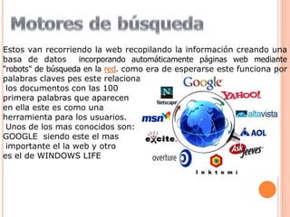 Estos van recorriendo la web recopilando la información creando una
basa de datos       incorporando automáticamente páginas web mediante
"robots" de búsqueda en la red. como era de esperarse este funciona por
palabras claves pes este relaciona
 los documentos con las 100
primera palabras que aparecen
en ella este es como una
herramienta para los usuarios.
 Unos de los mas conocidos son:
GOOGLE siendo este el mas
 importante el la web y otro
es el de WINDOWS LIFE
 