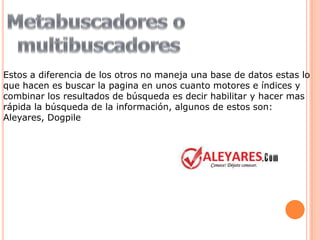 Estos a diferencia de los otros no maneja una base de datos estas lo
que hacen es buscar la pagina en unos cuanto motores e índices y
combinar los resultados de búsqueda es decir habilitar y hacer mas
rápida la búsqueda de la información, algunos de estos son:
Aleyares, Dogpile
 