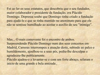 Foi ao ler os seus estatutos, que descobriu que o seu fundador, maior colaborador e presidente da fundação, era Plácido Domingo. Depressa soube que Domingo tinha criado a fundação para ajudá-lo e que se tinha mantido no anonimato para que ele não se sentisse humilhado ao aceitar o auxílio do seu "inimigo”.  Mas... O mais comovente foi o encontro de ambos.  Surpreendendo Plácido Domingo num dos seus concertos em Madrid, Carreras interrompeu a atuação deste, subindo ao palco e humildemente, ajoelhou-se a seus pés, pediu-lhe desculpas e agradeceu-lhe publicamente.  Plácido ajudou-o a levantar-se e com um forte abraço, selaram o início de uma grande e bela amizade.   