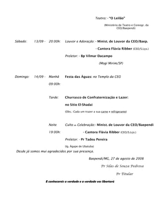 Teatro: - “O Leilão”

                                                                 (Ministério de Teatro e Coreogr. da
                                                                           CEO/Baependi)




Sábado:    13/09 -     20:00h:    Louvor e Adoração: - Minist. de Louvor da CEO/Baep.

                                                           - Cantora Flávia Ribber (CEO/S.Lço.)

                                  Preletor: - Bp Vilmar Dacampo

                                                             (Mogi Mirim/SP)



Domingo:   14/09 -     Manhã      Festa das Águas: no Templo da CEO

                       09:00h:



                       Tarde:     Churrasco de Confraternização e Lazer:

                                  no Sítio El-Shadai

                                  (Obs.: Cada um trazer a sua carne e refrigerante)




                       Noite      Culto   de   Celebração:- Minist. de Louvor da CEO/Baependi

                       19:00h:                    - Cantora Flávia Ribber (CEO/S.Lço.)

                                  Preletor: - Pr Tadeu Pereira

                                  (Ig. Ágape de Ubatuba)
Desde já somos mui agradecidos por sua presença.

                                                     Baependi/MG, 27 de agosto de 2008

                                                              Pr Silas de Souza Pedrosa

                                                                          Pr Titular

                     E conhecereis a verdade e a verdade vos libertará
 