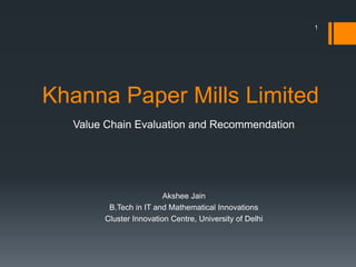 Khanna Paper Mills Limited
Value Chain Evaluation and Recommendation
Akshee Jain
B.Tech in IT and Mathematical Innovations
Cluster Innovation Centre, University of Delhi
1
 