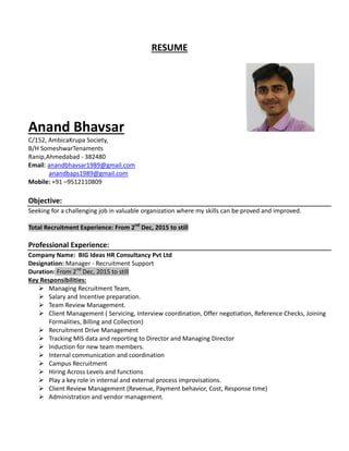 RESUME
Anand Bhavsar
C/152, AmbicaKrupa Society,
B/H SomeshwarTenaments
Ranip,Ahmedabad - 382480
Email: anandbhavsar1989@gmail.com
anandbaps1989@gmail.com
Mobile: +91 –9512110809
Objective:
Seeking for a challenging job in valuable organization where my skills can be proved and improved.
Total Recruitment Experience: From 2nd
Dec, 2015 to still
Professional Experience:
Company Name: BIG Ideas HR Consultancy Pvt Ltd
Designation: Manager - Recruitment Support
Duration: From 2nd
Dec, 2015 to still
Key Responsibilities:
 Managing Recruitment Team,
 Salary and Incentive preparation.
 Team Review Management.
 Client Management ( Servicing, Interview coordination, Offer negotiation, Reference Checks, Joining
Formalities, Billing and Collection)
 Recruitment Drive Management
 Tracking MIS data and reporting to Director and Managing Director
 Induction for new team members.
 Internal communication and coordination
 Campus Recruitment
 Hiring Across Levels and functions
 Play a key role in internal and external process improvisations.
 Client Review Management (Revenue, Payment behavior, Cost, Response time)
 Administration and vendor management.
 