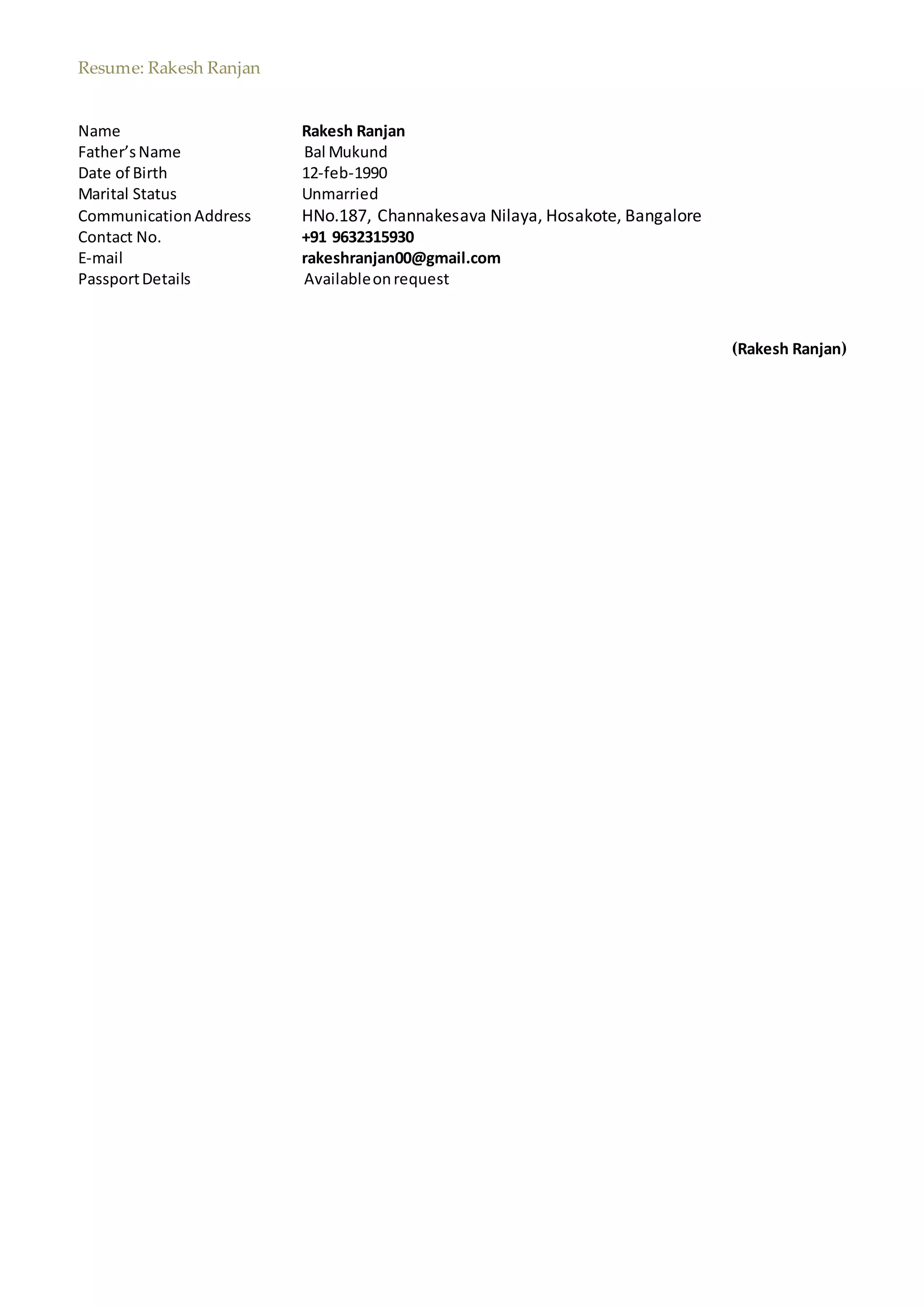 Resume: Rakesh Ranjan
Name Rakesh Ranjan
Father’sName Bal Mukund
Date of Birth 12-feb-1990
Marital Status Unmarried
CommunicationAddress HNo.187, Channakesava Nilaya, Hosakote, Bangalore
Contact No. +91 9632315930
E-mail rakeshranjan00@gmail.com
PassportDetails Availableonrequest
(Rakesh Ranjan)
 