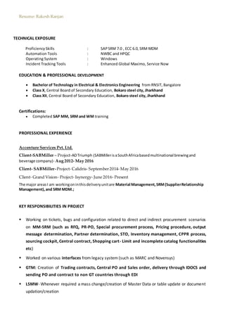 Resume: Rakesh Ranjan
TECHNICAL EXPOSURE
ProficiencySkills : SAPSRM 7.0 , ECC 6.0, SRM MDM
Automation Tools : NWBC and HPQC
Operating System : Windows
Incident Tracking Tools : Enhanced Global Maximo, Service Now
EDUCATION & PROFESSIONAL DEVELOPMENT
 Bachelor of Technology in Electrical & Electronics Engineering from RNSIT, Bangalore
 Class X, Central Board of Secondary Education, Bokaro steel city, Jharkhand
 Class XII, Central Board of Secondary Education, Bokaro steel city, Jharkhand
Certifications:
 Completed SAP MM, SRM and WM training
PROFESSIONAL EXPERIENCE
Accenture Services Pvt. Ltd.
Client-SABMiller – Project-AOTriumph (SABMillerisaSouthAfricabasedmultinational brewingand
beverage company)- Aug 2012- May 2016
Client- SABMiller-Project-Calidris- September2014- May 2016
Client- Grand Vision- Project- Isynergy- June 2016- Present
The major areasI am workingoninthisdeliveryunitare Material Management,SRM(SupplierRelationship
Management),and SRM MDM.;
KEY RESPONSIBILITIES IN PROJECT
 Working on tickets, bugs and configuration related to direct and indirect procurement scenarios
on MM-SRM (such as RFQ, PR-PO, Special procurement process, Pricing procedure, output
message determination, Partner determination, STO, Inventory management, CPPR process,
sourcing cockpit, Central contract, Shopping cart- Limit and incomplete catalog functionalities
etc)
 Worked on various interfaces from legacy system (such as MARC and Novensys)
 GTM: Creation of Trading contracts, Central PO and Sales order, delivery through IDOCS and
sending PO and contract to non GT countries through EDI
 LSMW- Whenever required a mass change/creation of Master Data or table update or document
updation/creation
 