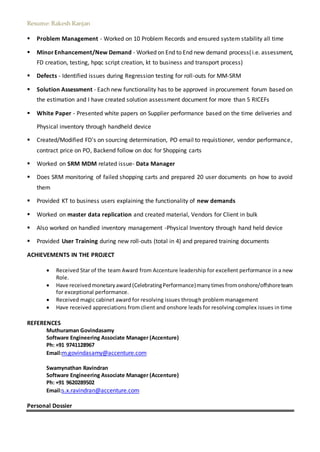 Resume: Rakesh Ranjan
 Problem Management - Worked on 10 Problem Records and ensured system stability all time
 MinorEnhancement/New Demand - Worked on End to End new demand process(i.e. assessment,
FD creation, testing, hpqc script creation, kt to business and transport process)
 Defects - Identified issues during Regression testing for roll-outs for MM-SRM
 Solution Assessment - Each new functionality has to be approved in procurement forum based on
the estimation and I have created solution assessment document for more than 5 RICEFs
 White Paper - Presented white papers on Supplier performance based on the time deliveries and
Physical inventory through handheld device
 Created/Modified FD's on sourcing determination, PO email to requistioner, vendor performance,
contract price on PO, Backend follow on doc for Shopping carts
 Worked on SRM MDM related issue- Data Manager
 Does SRM monitoring of failed shopping carts and prepared 20 user documents on how to avoid
them
 Provided KT to business users explaining the functionality of new demands
 Worked on master data replication and created material, Vendors for Client in bulk
 Also worked on handled inventory management -Physical Inventory through hand held device
 Provided User Training during new roll-outs (total in 4) and prepared training documents
ACHIEVEMENTS IN THE PROJECT
 Received Star of the team Award from Accenture leadership for excellent performance in a new
Role.
 Have receivedmonetaryaward(CelebratingPerformance)manytimesfromonshore/offshoreteam
for exceptional performance.
 Received magic cabinet award for resolving issues through problem management
 Have received appreciations from client and onshore leads for resolving complex issues in time
REFERENCES
Muthuraman Govindasamy
Software Engineering Associate Manager (Accenture)
Ph: +91 9741128967
Email:m.govindasamy@accenture.com
Swamynathan Ravindran
Software Engineering Associate Manager (Accenture)
Ph: +91 9620289502
Email:s.x.ravindran@accenture.com
Personal Dossier
 