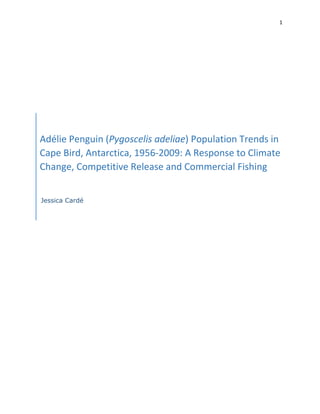 1
Adélie Penguin (Pygoscelis adeliae) Population Trends in
Cape Bird, Antarctica, 1956-2009: A Response to Climate
Change, Competitive Release and Commercial Fishing
Jessica Cardé
 