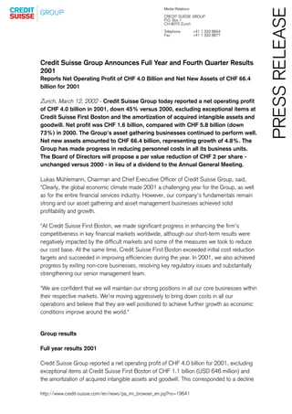 Media Relations




                                                                                                 PRESS RELEASE
                                                      CREDIT SUISSE GROUP
                                                      P.O. Box 1
                                                      CH-8070 Zurich
                                                      Telephone         +41 1 333 8844
                                                      Fax               +41 1 333 8877




Credit Suisse Group Announces Full Year and Fourth Quarter Results
2001
Reports Net Operating Profit of CHF 4.0 Billion and Net New Assets of CHF 66.4
billion for 2001

Zurich, March 12, 2002 - Credit Suisse Group today reported a net operating profit
of CHF 4.0 billion in 2001, down 45% versus 2000, excluding exceptional items at
Credit Suisse First Boston and the amortization of acquired intangible assets and
goodwill. Net profit was CHF 1.6 billion, compared with CHF 5.8 billion (down
73%) in 2000. The Group's asset gathering businesses continued to perform well.
Net new assets amounted to CHF 66.4 billion, representing growth of 4.8%. The
Group has made progress in reducing personnel costs in all its business units.
The Board of Directors will propose a par value reduction of CHF 2 per share -
unchanged versus 2000 - in lieu of a dividend to the Annual General Meeting.

Lukas Mühlemann, Chairman and Chief Executive Officer of Credit Suisse Group, said,
quot;Clearly, the global economic climate made 2001 a challenging year for the Group, as well
as for the entire financial services industry. However, our company's fundamentals remain
strong and our asset gathering and asset management businesses achieved solid
profitability and growth.

quot;At Credit Suisse First Boston, we made significant progress in enhancing the firm's
competitiveness in key financial markets worldwide, although our short-term results were
negatively impacted by the difficult markets and some of the measures we took to reduce
our cost base. At the same time, Credit Suisse First Boston exceeded initial cost reduction
targets and succeeded in improving efficiencies during the year. In 2001, we also achieved
progress by exiting non-core businesses, resolving key regulatory issues and substantially
strengthening our senior management team.

quot;We are confident that we will maintain our strong positions in all our core businesses within
their respective markets. We're moving aggressively to bring down costs in all our
operations and believe that they are well positioned to achieve further growth as economic
conditions improve around the world.quot;


Group results

Full year results 2001

Credit Suisse Group reported a net operating profit of CHF 4.0 billion for 2001, excluding
exceptional items at Credit Suisse First Boston of CHF 1.1 billion (USD 646 million) and
the amortization of acquired intangible assets and goodwill. This corresponded to a decline

http://www.credit-suisse.com/en/news/pa_mr_browser_en.jsp?ns=19641
 