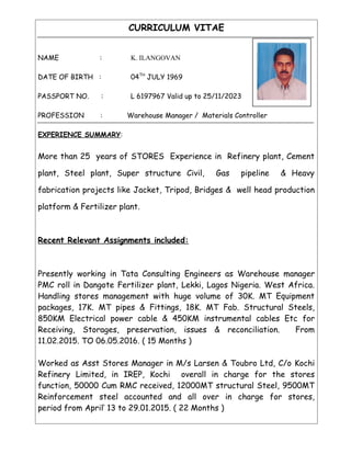 CURRICULUM VITAE
NAME : K. ILANGOVAN
DATE OF BIRTH : 04TH
JULY 1969
PASSPORT NO. : L 6197967 Valid up to 25/11/2023
PROFESSION : Warehouse Manager / Materials Controller
EXPERIENCE SUMMARY:
More than 25 years of STORES Experience in Refinery plant, Cement
plant, Steel plant, Super structure Civil, Gas pipeline & Heavy
fabrication projects like Jacket, Tripod, Bridges & well head production
platform & Fertilizer plant.
Recent Relevant Assignments included:
Presently working in Tata Consulting Engineers as Warehouse manager
PMC roll in Dangote Fertilizer plant, Lekki, Lagos Nigeria. West Africa.
Handling stores management with huge volume of 30K. MT Equipment
packages, 17K. MT pipes & Fittings, 18K. MT Fab. Structural Steels,
850KM Electrical power cable & 450KM instrumental cables Etc for
Receiving, Storages, preservation, issues & reconciliation. From
11.02.2015. TO 06.05.2016. ( 15 Months )
Worked as Asst Stores Manager in M/s Larsen & Toubro Ltd, C/o Kochi
Refinery Limited, in IREP, Kochi overall in charge for the stores
function, 50000 Cum RMC received, 12000MT structural Steel, 9500MT
Reinforcement steel accounted and all over in charge for stores,
period from April’ 13 to 29.01.2015. ( 22 Months )
 