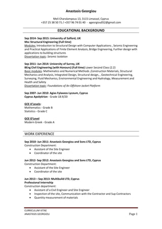 CURRICULUM VITAE
ANASTASIS GEORGIOU Page 1
Anastasis Georgiou
Meli Charalampous 13, 3115 Limassol, Cyprus
+357 25 38 50 71 / +357 96 74 01 40 ∙ ageorgiou052@gmail.com
EDUCATIONAL BACKGROUND
Sep 2014- Sep 2015: University of Salford, UK
Msc Structural Engineering (Full time)
Modules: Introduction to Structural Design with Computer Applications , Seismic Engineering
and Practical Applications of Finite Element Analysis, Bridge Engineering, Further design with
applications to building structures
Dissertation topic: Seismic Isolation
Sep 2011- Jun 2014: University of Surrey, UK
BEng Civil Engineering (with Honours) (Full time) Lower Second Class (2.2)
Basic modules: Mathematics and Numerical Methods ,Construction Materials, Structural
Mechanics and Analysis, Integrated Design, Structural design, , Geotechnical Engineering,
Surveying, Fluid Mechanics, Environmental Engineering and Hydrology, Measurement and
Health and Safety
Dissertation topic: Foundations of An Offshore Jacket Platform
Sep 2007- Jun 2010: Agias Fylaxeos Lyceum, Cyprus
Cyprus Apolytirion - Grade 18.9/20
GCE A’Levels:
Mathematics - Grade B
Statistics - Grade C
GCE O’Level
Modern Greek - Grade A
WORK EXPERIENCE
Sep 2010- Jun 2011: Anastasis Georgiou and Sons LTD, Cyprus
Construction Department:
 Assistant of the Site Engineer
 Coordinator of the site
Jun 2012- Sep 2012: Anastasis Georgiou and Sons LTD, Cyprus
Construction Department:
 Assistant of the Site Engineer
 Coordinator of the site
Jun 2013 – Sep 2013: Multibuild LTD, Cyprus
Professional Internship
Construction department:
 Assistant of a Civil Engineer and Site Engineer
 Inspection of the site, Communication with the Contractor and Sup Contractors
 Quantity measurement of materials
 