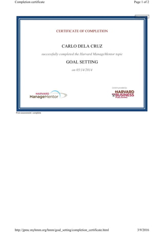 CERTIFICATE OF COMPLETION
CARLO DELA CRUZ
successfully completed the Harvard ManageMentor topic
GOAL SETTING
on 05/14/2014
Post-assessment: complete
Please wait...
Page 1 of 2Completion certificate
3/9/2016http://jpmc.myhmm.org/hmm/goal_setting/completion_certificate.html
 