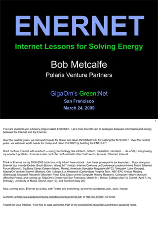 ENERNET
          Internet Lessons for Solving Energy

                                          Bob Metcalfe
                                     Polaris Venture Partners


                                          GigaOm’s Green:Net
                                                      San Francisco
                                                     March 24, 2009

                                                                                                                                  1


YOU are invited to join a history project called ENERNET. Let’s mine the rich vein of analogies between information and energy,
between the Internet and the Enernet.


Over the past 62 years, we met world needs for cheap and clean INFORMATION by building the INTERNET. Over the next 62
years, we will meet world needs for cheap and clean ENERGY by building the ENERNET.


Don’t confuse Enernet with enertech -- energy technology, like infotech, biotech, mediatech, nanotech ... As a VC, I am growing
my enertech portfolio. Enernet is also not to be confused with other “net” words: Arpanet, Ethernet, Internet…


Think of Enernet as my 2008-2009 book tour, only I don’t have a book. Just these powerpoints (or keynotes). Stops along my
Enernet tour include Ember (South Boston, twice), MIT (twice), Internet Cowboys unConference (Jackson Hole), Metro Ethernet
Forum (Boston), Big Boys Camp (Green’s Island, Maine), American Spectator Magazine (NYC), Telecosm (Lake George),
AlwaysOn Venture Summit (Boston), Olin College, Lux Research (Cambridge), Virginia Tech, NSF-ERC Annual Meeting
(Bethesda), Microsoft Research (Mountain View, CA), Cisco (at the Computer History Museum), Computer History Museum
(Mountain View), and coming up: GigaOm’s Green:Net (San Francisco, March 24), Boston College (April 3), Cornel (April 7, my
birthday), University of Maine (Orono, April 10), and Stanford (May 20).


Also, coming soon, Enernet as a blog, with Twitter and everything, at enernet.wordpress.com, soon, maybe.


Currently at http://www.polarisventures.com/documents/enernet.pdf, or http://bit.ly/30lrT for short.

Thanks for your interest. Feel free to pass along this PDF of my powerpoints (keynotes) and these speaking notes.
 