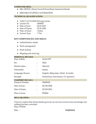 COMPUTER SKILL
♦ MS- OFFICE ( Word, Excel & PowerPoint, Internet & Email)
♦ DIPLOMA IN OFFICE AUTOMATION
TECHNICAL QUALIFICATION:
♦ Valid U.A.E Forklift Driving License
♦ License No. :3405827
♦ Date of Issue :20-01-2015
♦ Date of Expiry :27-01-2025
♦ Place of Issue: : Dubai
♦ License Type : 7 No.
KEY COMPETENCIES AND SKILLS
♦ Administrative duties
♦ Stock management
♦ Stock tacking
♦ Shipping and receiving
PERSONAL DETAILS
Date of Birth : 02-04-1977
Sex : Male
Marital status : Married
Nationality : Indian
Languages Known : English, Malayalam, Hindi & Arabic
Strength : Industrious, Fast learner, Co-operative
PASSPORT DETAILS
Passport Number : F8685420
Date of Issue : 06/09/2006
Date of Expiry : 05/09/2016
Place of issue . Dubai
DECLARATION:-
I here by confirm that all the details given by me are true to best of my knowledge and
nothing has been concealed.
Place: DUBAI
Date : RAJESH.K
 