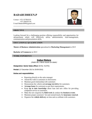 BADARUDHEEN.P
Contact :+971-557901019
+971-504393130
E-mail:Badaru9090@gmail.com
OBJECTIVE
Looking forward for a challenging position offering responsibility and opportunities for
advancement which will effectively utilize administration, time-management,
communication and presentation skills.
EDUCATIONAL QUALIFICATION
Master of Business Administration specialised in Marketing Management in 2015
Bachelor of Commerce in 2013
WORK EXPERIENCE
Indus Motors
(India’s No.1 Maruti Suzuki Car dealer)
Designation: Senior Sales officer (ID No: 412742)
Period: (17 December 2012 to 30-09-2016)
Duties and responsibilities:
 Reporting directly to the sales manager
 Attend the walk in customers in showrooms
 Maintain good relationship with customers
 Demonstrate the vehicle and arrange test drive for customers.
 Arrange loans for customers as per their requirements.
 Keep up to date knowledge about loan and new offers for providing
competent service to customers.
 Make the new enquiries by field work & conduct the business events.
 Maintain proper customers’ list and remind timely for insurance renewal.
 Organize the vehicle delivery on time and co-ordinate with customers.
 