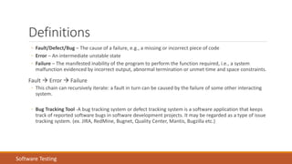 Definitions
◦ Fault/Defect/Bug – The cause of a failure, e.g., a missing or incorrect piece of code
◦ Error – An intermediate unstable state
◦ Failure – The manifested inability of the program to perform the function required, i.e., a system
malfunction evidenced by incorrect output, abnormal termination or unmet time and space constraints.
Fault  Error  Failure
◦ This chain can recursively iterate: a fault in turn can be caused by the failure of some other interacting
system.
◦ Bug Tracking Tool -A bug tracking system or defect tracking system is a software application that keeps
track of reported software bugs in software development projects. It may be regarded as a type of issue
tracking system. (ex. JIRA, RedMine, Bugnet, Quality Center, Mantis, Bugzilla etc.)
Software Testing
 