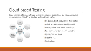 Cloud-based Testing
Cloud testing is a form of software testing in which web applications use cloud computing
environments (a "cloud") to simulate real-world user traffic.
oOn-Demand test execution by third parties
oOnline test execution in a public could
oVirtual/Online user access simulation
oTest Environment are readily available
oLimited Storage Space
oBased on SLA
oTesting Cost
 