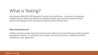 What is Testing?
According to ANSI/IEEE 1059 standard, Testing can be defined as - A process of analysing a
software item to detect the differences between existing and required conditions (that is
defects/errors/bugs) and to evaluate the features of the software item.
Why Testing Required?
Software testing is really required to point out the defects and errors that were made during the
development phases. It's essential since it makes sure of the Customer's reliability and their
satisfaction in the application.
Software Testing
 