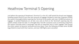 Heathrow Terminal 5 Opening
Just before the opening of Heathrow’s Terminal 5 in the UK, staff tested the brand new baggage
handling system built to carry the vast amounts of luggage checked in each day. Engineers tested
the system thoroughly before opening the Terminal to the public with over 12,000 test pieces of
luggage. It worked flawlessly on all test runs only to find on the Terminal’s opening day the
system simply could not cope. It is thought that ‘real life’ scenarios such as removing a bag from
the system manually when a passenger had left an important item in their luggage, had caused
the entire system to become confused and shut down. Over the following 10 days some 42,000
bags failed to travel with their owners, and over 500 flights were cancelled.
 