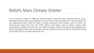 NASA’s Mars Climate Orbiter
On its mission to Mars in 1998 the Climate Orbiter spacecraft was ultimately lost in space.
Although the failure bemused engineers for some time it was revealed that a sub contractor on
the engineering team failed to make a simple conversion from English units to metric. An
embarrassing lapse that sent the $125 million craft fatally close to Mars’ surface after
attempting to stabilize its orbit too low. Flight controllers believe the spacecraft ploughed into
Mars’ atmosphere where the associated stresses crippled its communications, leaving it hurtling
on through space in an orbit around the sun.
 