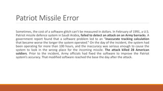 Patriot Missile Error
Sometimes, the cost of a software glitch can’t be measured in dollars. In February of 1991, a U.S.
Patriot missile defence system in Saudi Arabia, failed to detect an attack on an Army barracks. A
government report found that a software problem led to an “inaccurate tracking calculation
that became worse the longer the system operated.” On the day of the incident, the system had
been operating for more than 100 hours, and the inaccuracy was serious enough to cause the
system to look in the wrong place for the incoming missile. The attack killed 28 American
soldiers. Prior to the incident, Army officials had fixed the software to improve the Patriot
system’s accuracy. That modified software reached the base the day after the attack.
 