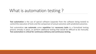 What is automation testing ?
Test automation is the use of special software (separate from the software being tested) to
control the execution of tests and the comparison of actual outcomes with predicted outcomes.
Test automation can automate some repetitive but necessary tasks in a formalized testing
process already in place, or perform additional testing that would be difficult to do manually.
Test automation is critical for continuous delivery and continuous testing.
 
