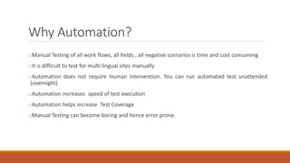 Why Automation?
oManual Testing of all work flows, all fields , all negative scenarios is time and cost consuming
oIt is difficult to test for multi lingual sites manually
oAutomation does not require Human intervention. You can run automated test unattended
(overnight)
oAutomation increases speed of test execution
oAutomation helps increase Test Coverage
oManual Testing can become boring and hence error prone.
 