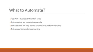 What to Automate?
oHigh Risk – Business Critical Test cases
oTest cases that are executed repeatedly
oTest cases that are very tedious or difficult to perform manually
oTest cases which are time consuming
 