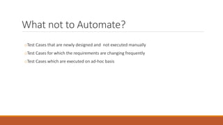 What not to Automate?
oTest Cases that are newly designed and not executed manually
oTest Cases for which the requirements are changing frequently
oTest Cases which are executed on ad-hoc basis
 
