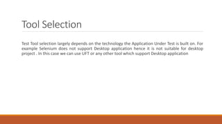Tool Selection
Test Tool selection largely depends on the technology the Application Under Test is built on. For
example Selenium does not support Desktop application hence it is not suitable for desktop
project . In this case we can use UFT or any other tool which support Desktop application
 