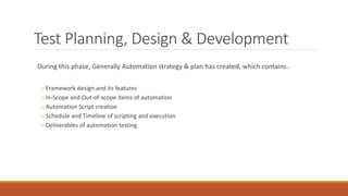 Test Planning, Design & Development
During this phase, Generally Automation strategy & plan has created, which contains..
o Framework design and its features
o In-Scope and Out-of-scope items of automation
o Automation Script creation
o Schedule and Timeline of scripting and execution
o Deliverables of automation testing
 