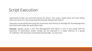 Script Execution
Automation Scripts are executed during this phase. The scripts needs input test data before
there are set to run. Once executed they provide detailed test reports.
Execution can be performed using the automation tool directly or through the Test Management
tool which will invoke the automation tool.
Example: Quality center is the Test Management tool which in turn it will invoke QTP for
execution of automation scripts. Scripts can be executed in a single machine or a group
of machines. The execution can be done during night , to save time.
 
