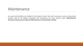 Maintenance
As new functionalities are added to the System Under Test with successive cycles, Automation
Scripts need to be added, reviewed and maintained for each release cycle. Maintenance
becomes necessary to improve effectiveness of Automation Scripts.
 