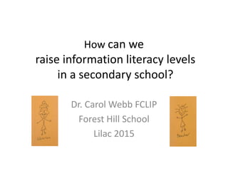 How can we
raise information literacy levels
in a secondary school?
Dr. Carol Webb FCLIP
Forest Hill School
Lilac 2015
 