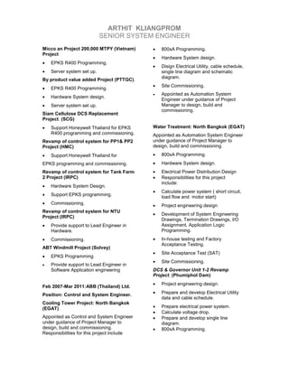 ARTHIT KLIANGPROM
SENIOR SYSTEM ENGINEER
Micco an Project 200,000 MTPY (Vietnam)
Project
• EPKS R400 Programming.
• Server system set up.
By product value added Project (PTTGC).
• EPKS R400 Programming.
• Hardware System design.
• Server system set up.
Siam Cellulose DCS Replacement
Project. (SCG)
• Support Honeywell Thailand for EPKS
R400 programming and commissioning.
Revamp of control system for PP1& PP2
Project (HMC)
• Support Honeywell Thailand for
EPKS programming and commissioning.
Revamp of control system for Tank Farm
2 Project (IRPC)
• Hardware System Design.
• Support EPKS programming.
• Commissioning.
Revamp of control system for NTU
Project (IRPC)
• Provide support to Lead Engineer in
Hardware.
• Commissioning.
ABT Windmill Project (Solvey)
• EPKS Programming.
• Provide support to Lead Engineer in
Software Application engineering
Feb 2007-Mar 2011:ABB (Thailand) Ltd.
Position: Control and System Engineer.
Cooling Tower Project: North Bangkok
(EGAT)
Appointed as Control and System Engineer
under guidance of Project Manager to
design, build and commissioning.
Responsibilities for this project include
• 800xA Programming.
• Hardware System design.
• Disign Electrical Utility, cable schedule,
single line diagram and schematic
diagram.
• Site Commissioning.
• Appointed as Automation System
Engineer under guidance of Project
Manager to design, build and
commissioning.
Water Treatment: North Bangkok (EGAT)
Appointed as Automation System Engineer
under guidance of Project Manager to
design, build and commissioning.
• 800xA Programming.
• Hardware System design.
• Electrical Power Distribution Design
• Responsibilities for this project
include:
• Calculate power system ( short circuit,
load flow and motor start)
• Project engineering design
• Development of System Engineering
Drawings, Termination Drawings, I/O
Assignment, Application Logic
Programming.
• In-house testing and Factory
Acceptance Testing.
• Site Acceptance Test (SAT)
• Site Commissioning.
DCS & Governor Unit 1-2 Revamp
Project. (Phumiphol Dam)
• Project engineering design.
• Prepare and develop Electrical Utility
data and cable schedule.
• Prepare electrical power system.
• Calculate voltage drop.
• Prepare and develop single line
diagram.
• 800xA Programming.
 